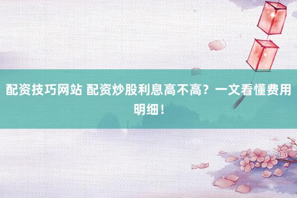 配资技巧网站 配资炒股利息高不高？一文看懂费用明细！