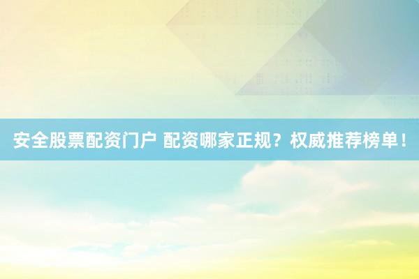 安全股票配资门户 配资哪家正规？权威推荐榜单！