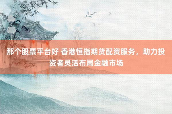 那个股票平台好 香港恒指期货配资服务，助力投资者灵活布局金融市场
