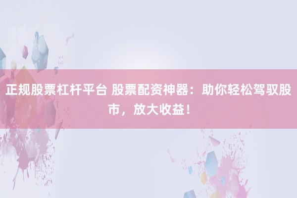正规股票杠杆平台 股票配资神器：助你轻松驾驭股市，放大收益！