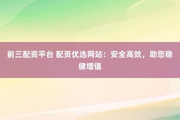 前三配资平台 配资优选网站：安全高效，助您稳健增值