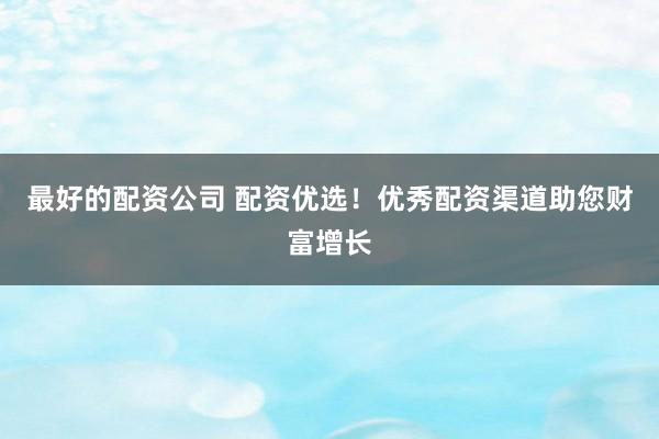 最好的配资公司 配资优选！优秀配资渠道助您财富增长