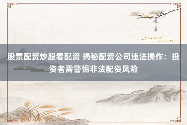 股票配资炒股看配资 揭秘配资公司违法操作：投资者需警惕非法配资风险