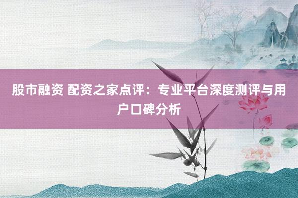 股市融资 配资之家点评：专业平台深度测评与用户口碑分析