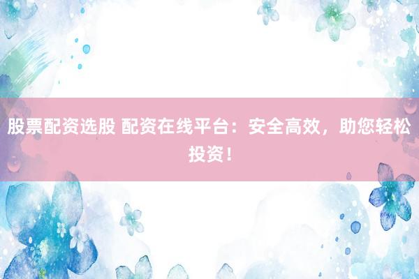 股票配资选股 配资在线平台：安全高效，助您轻松投资！