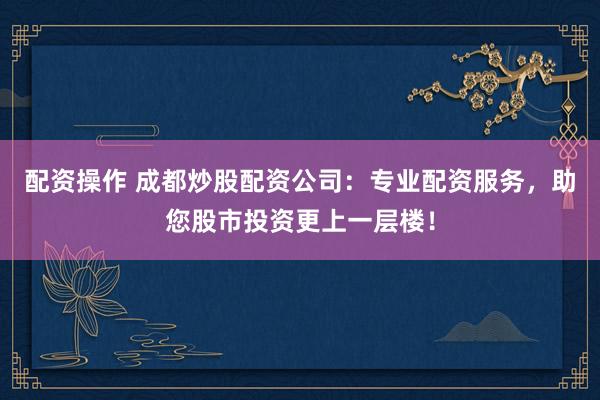 配资操作 成都炒股配资公司：专业配资服务，助您股市投资更上一层楼！