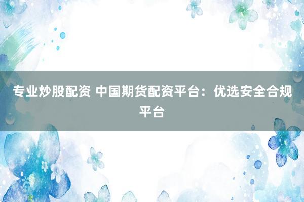 专业炒股配资 中国期货配资平台：优选安全合规平台