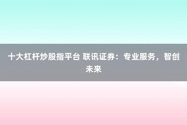 十大杠杆炒股指平台 联讯证券：专业服务，智创未来