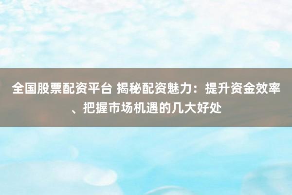 全国股票配资平台 揭秘配资魅力：提升资金效率、把握市场机遇的几大好处