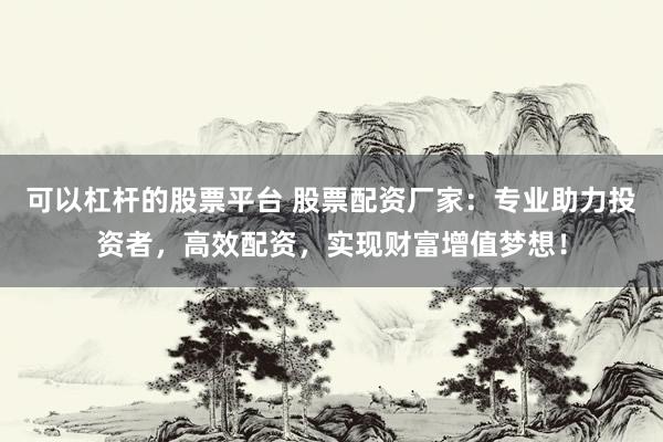 可以杠杆的股票平台 股票配资厂家：专业助力投资者，高效配资，实现财富增值梦想！