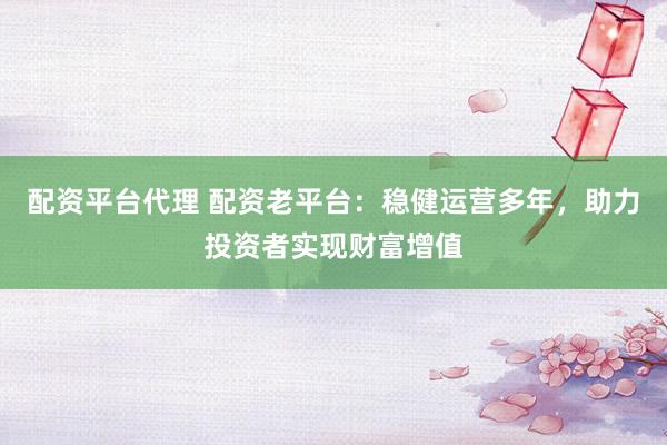配资平台代理 配资老平台：稳健运营多年，助力投资者实现财富增值