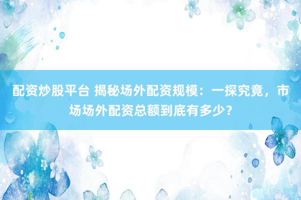 配资炒股平台 揭秘场外配资规模：一探究竟，市场场外配资总额到底有多少？