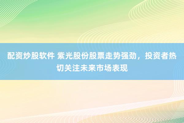配资炒股软件 紫光股份股票走势强劲，投资者热切关注未来市场表现