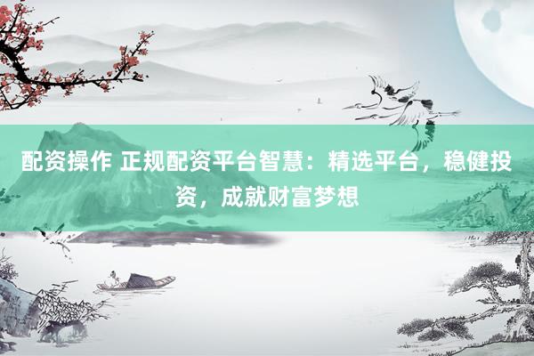 配资操作 正规配资平台智慧：精选平台，稳健投资，成就财富梦想
