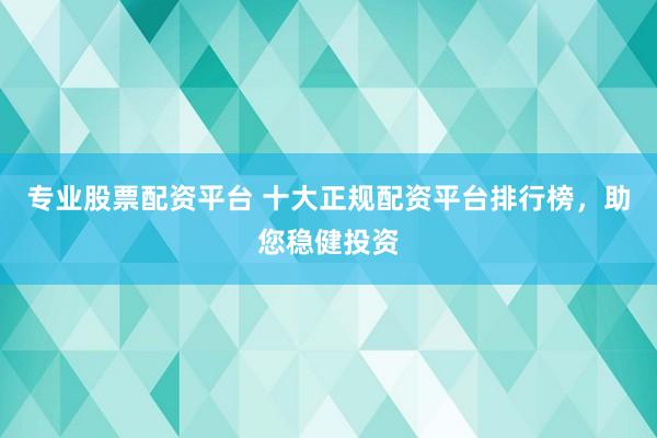 专业股票配资平台 十大正规配资平台排行榜，助您稳健投资