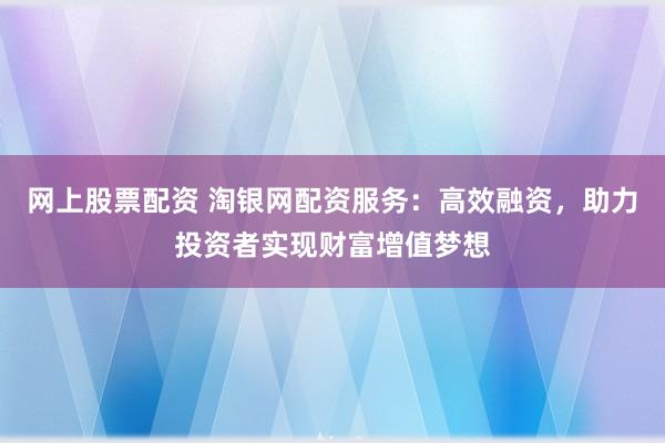 网上股票配资 淘银网配资服务：高效融资，助力投资者实现财富增值梦想