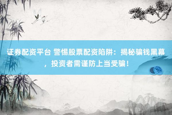 证券配资平台 警惕股票配资陷阱：揭秘骗钱黑幕，投资者需谨防上当受骗！