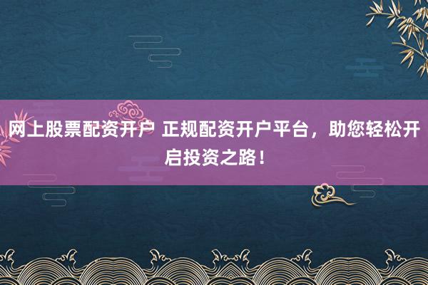 网上股票配资开户 正规配资开户平台，助您轻松开启投资之路！