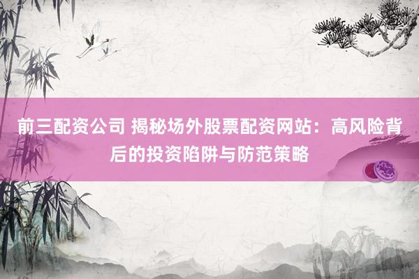 前三配资公司 揭秘场外股票配资网站：高风险背后的投资陷阱与防范策略