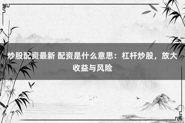 炒股配资最新 配资是什么意思：杠杆炒股，放大收益与风险