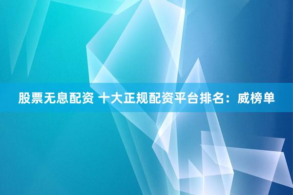 股票无息配资 十大正规配资平台排名：威榜单