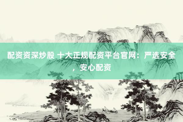 配资资深炒股 十大正规配资平台官网：严选安全，安心配资