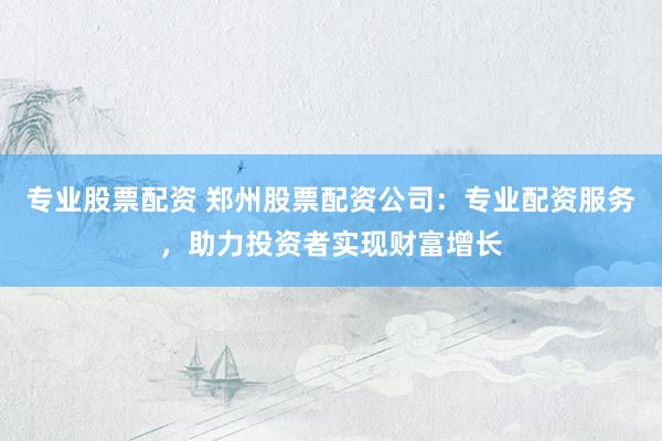 专业股票配资 郑州股票配资公司：专业配资服务，助力投资者实现财富增长