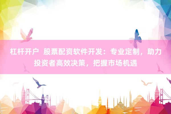 杠杆开户  股票配资软件开发：专业定制，助力投资者高效决策，把握市场机遇