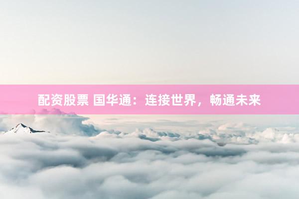 配资股票 国华通：连接世界，畅通未来