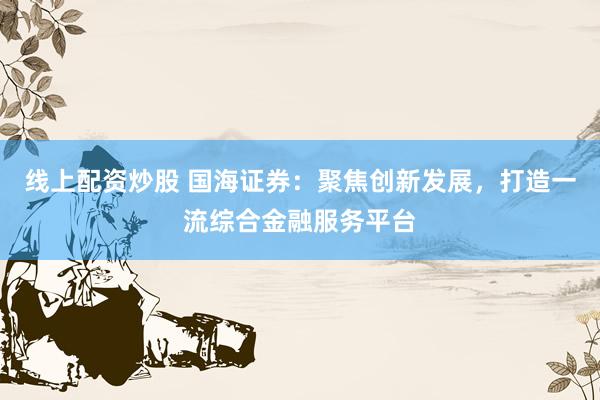 线上配资炒股 国海证券：聚焦创新发展，打造一流综合金融服务平台