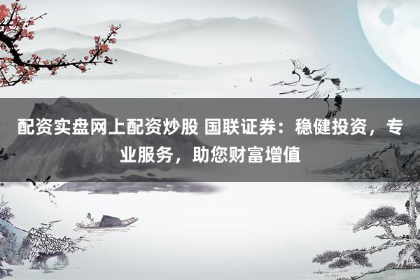 配资实盘网上配资炒股 国联证券：稳健投资，专业服务，助您财富增值