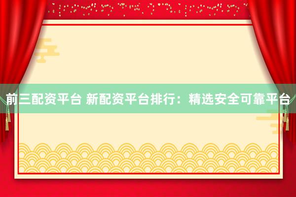 前三配资平台 新配资平台排行：精选安全可靠平台