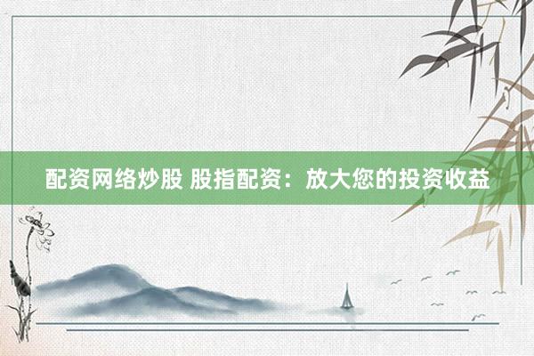 配资网络炒股 股指配资：放大您的投资收益