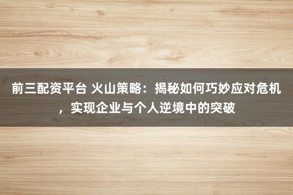 前三配资平台 火山策略：揭秘如何巧妙应对危机，实现企业与个人逆境中的突破