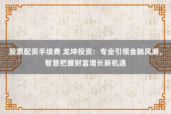 股票配资手续费 龙坤投资：专业引领金融风潮，智慧把握财富增长新机遇