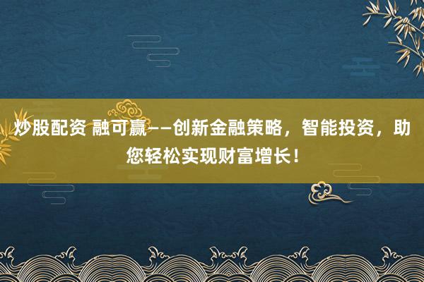炒股配资 融可赢——创新金融策略，智能投资，助您轻松实现财富增长！