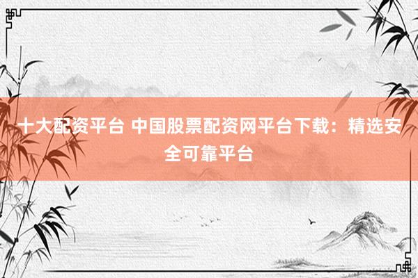 十大配资平台 中国股票配资网平台下载：精选安全可靠平台