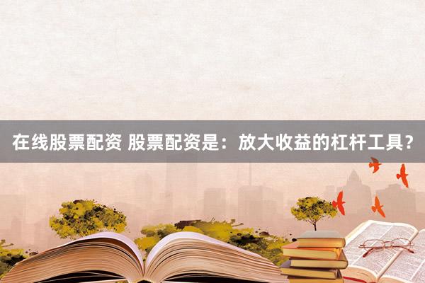 在线股票配资 股票配资是：放大收益的杠杆工具？