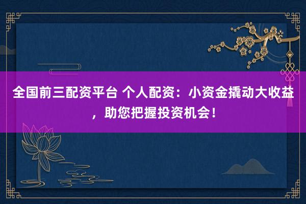 全国前三配资平台 个人配资：小资金撬动大收益，助您把握投资机会！