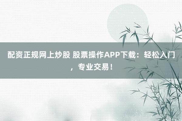 配资正规网上炒股 股票操作APP下载：轻松入门，专业交易！