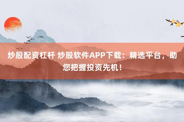 炒股配资杠杆 炒股软件APP下载：精选平台，助您把握投资先机！