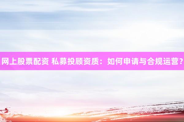网上股票配资 私募投顾资质：如何申请与合规运营？