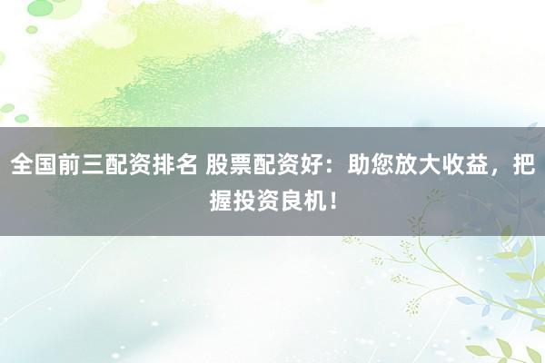 全国前三配资排名 股票配资好：助您放大收益，把握投资良机！