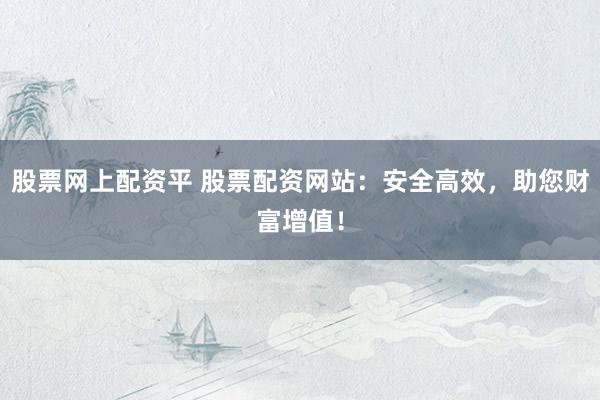 股票网上配资平 股票配资网站：安全高效，助您财富增值！