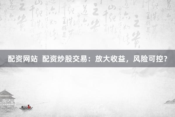 配资网站  配资炒股交易：放大收益，风险可控？