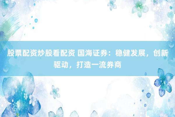 股票配资炒股看配资 国海证券：稳健发展，创新驱动，打造一流券商