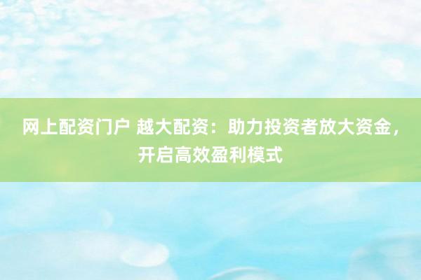 网上配资门户 越大配资：助力投资者放大资金，开启高效盈利模式