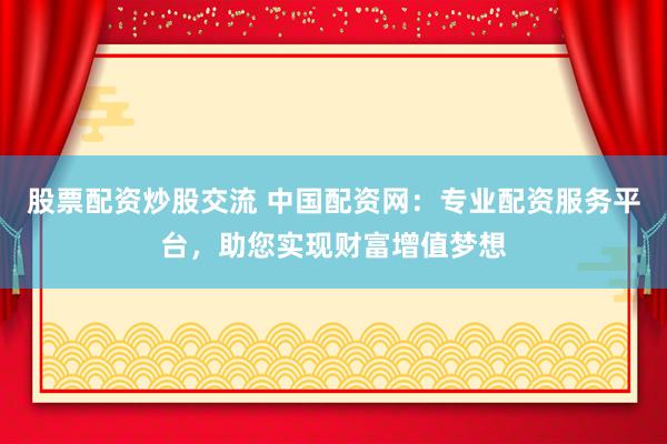 股票配资炒股交流 中国配资网：专业配资服务平台，助您实现财富增值梦想